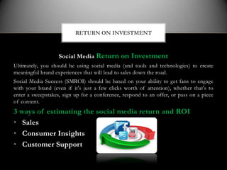 RETURN ON INVESTMENT



                   Social Media Return on Investment
Ultimately, you should be using social media (and tools and technologies) to create
meaningful brand experiences that will lead to sales down the road.
Social Media Success (SMROI) should be based on your ability to get fans to engage
with your brand (even if it's just a few clicks worth of attention), whether that's to
enter a sweepstakes, sign up for a conference, respond to an offer, or pass on a piece
of content.
3 ways of estimating the social media return and ROI
• Sales
• Consumer Insights
• Customer Support
 