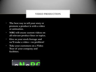 VIDEO PRODUCTION


•   The best way to tell your story or
    promote a product is with a video
    or animation.
•   NRG will create custom videos on
    all relevant product lines or topics.
•   Give us your stock footage and
    we’ll make a video – no problem!
•   Take your customers on a Video
    Tour of your company and
    facilities.
 