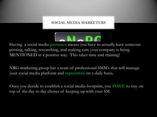 SOCIAL MEDIA MARKETERS




Having a social media presence means you have to actually have someone
posting, talking, researching, and making sure your company is being
MENTIONED in a positive way. This takes time and training!

NRG marketing group has a team of professional SMM’s that will manage
your social media platform and reputation on a daily basis.

Once you decide to establish a social media footprint, you HAVE to stay on
top of the day to day chores of keeping up with your SM.
 
