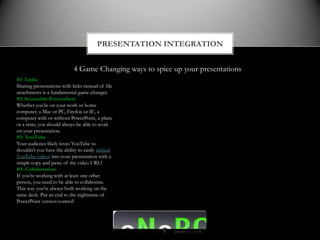 PRESENTATION INTEGRATION


                            4 Game Changing ways to spice up your presentations
#1 Links
Sharing presentations with links instead of file
attachments is a fundamental game-changer.
#2 Accessible Everywhere
Whether you’re on your work or home
computer, a Mac or PC, Firefox or IE, a
computer with or without PowerPoint, a plane
or a train, you should always be able to work
on your presentation.
#3 YouTube
Your audience likely loves YouTube so
shouldn’t you have the ability to easily embed
YouTube videos into your presentation with a
simple copy and paste of the video URL?
#4 Collaboration
If you’re working with at least one other
person, you need to be able to collaborate.
This way you’re always both working on the
same deck. Put an end to the nightmare of
PowerPoint version control!
 