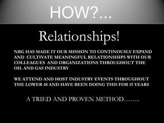HOW?...
         Relationships!
NRG HAS MADE IT OUR MISSION TO CONTINOUSLY EXPAND
AND CULTIVATE MEANINGFUL RELATIONSHIPS WITH OUR
COLLEAGUES AND ORGANIZATIONS THROUGHOUT THE
OIL AND GAS INDUSTRY

WE ATTEND AND HOST INDUSTRY EVENTS THROUGHOUT
THE LOWER 48 AND HAVE BEEN DOING THIS FOR 15 YEARS


    A TRIED AND PROVEN METHOD……..
 