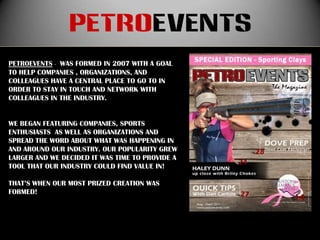 petroevents
PETROEVENTS - WAS FORMED IN 2007 WITH A GOAL
TO HELP COMPANIES , ORGANIZATIONS, AND
COLLEAGUES HAVE A CENTRAL PLACE TO GO TO IN
ORDER TO STAY IN TOUCH AND NETWORK WITH
COLLEAGUES IN THE INDUSTRY.


WE BEGAN FEATURING COMPANIES, SPORTS
ENTHUSIASTS AS WELL AS ORGANIZATIONS AND
SPREAD THE WORD ABOUT WHAT WAS HAPPENING IN
AND AROUND OUR INDUSTRY. OUR POPULARITY GREW
LARGER AND WE DECIDED IT WAS TIME TO PROVIDE A
TOOL THAT OUR INDUSTRY COULD FIND VALUE IN!

THAT’S WHEN OUR MOST PRIZED CREATION WAS
FORMED!
 