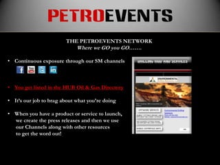 petroevents
                        THE PETROEVENTS NETWORK
                             Where we GO you GO…….

• Continuous exposure through our SM channels



• You get listed in the HUB Oil & Gas Directory

• It’s our job to brag about what you’re doing

• When you have a product or service to launch,
  we create the press releases and then we use
  our Channels along with other resources
  to get the word out!
 
