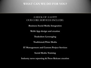 WHAT CAN WE DO FOR YOU?



          A HECK OF A LOT!!!!
     OUR CORE SERVICES INCLUDE:

       Business Social Media Integration

         Webb App design and creation

            Tradeshow Leveraging

            Traditional/Print Media

 IT Management and Custom Project Services

             Social Media Training

Industry news reporting & Press Release creation
 