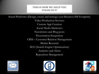 THIS IS HOW WE HELP YOU
                            STAND OUT!

Social Platforms (Design, create and manage your Business SM Footprint)
                       Video Production Services
                          Custom App Creation
                         Social Media Marketers
                       Newsletters and Blog posts
                        Presentation Integration
                 CRM – Customer Relation Management
                             Market Research
                   SEO (Search Engine Optimization)
                           Analytics and Alerts
                        Reputation Management
 