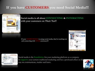 If you have CUSTOMERS you need Social Media!!!

         Social media is all about CONNECTING & INTERACTING
         with your customers on Their Turf !




         If your COMPETITION is using social media, they're reaching out
         and connecting with YOUR customers!!!




      Social media is the foundation for your marketing platform as a company.
      It supports your current traditional marketing and has a profound effect on the
      way we communicate, market and learn.
 