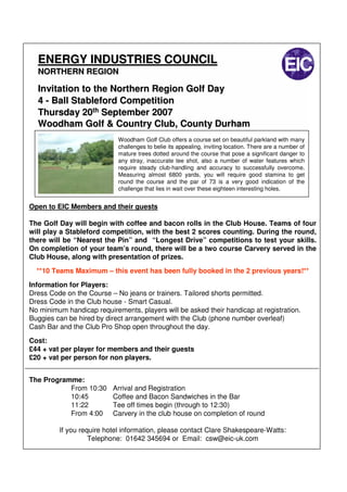 ENERGY INDUSTRIES COUNCIL
  NORTHERN REGION

  Invitation to the Northern Region Golf Day
  4 - Ball Stableford Competition
  Thursday 20th September 2007
  Woodham Golf & Country Club, County Durham
                            Woodham Golf Club offers a course set on beautiful parkland with many
                            challenges to belie its appealing, inviting location. There are a number of
                            mature trees dotted around the course that pose a significant danger to
                            any stray, inaccurate tee shot, also a number of water features which
                            require steady club-handling and accuracy to successfully overcome.
                            Measuring almost 6800 yards, you will require good stamina to get
                            round the course and the par of 73 is a very good indication of the
                            challenge that lies in wait over these eighteen interesting holes.


Open to EIC Members and their guests

The Golf Day will begin with coffee and bacon rolls in the Club House. Teams of four
will play a Stableford competition, with the best 2 scores counting. During the round,
there will be “Nearest the Pin” and “Longest Drive” competitions to test your skills.
On completion of your team’s round, there will be a two course Carvery served in the
Club House, along with presentation of prizes.

  **10 Teams Maximum – this event has been fully booked in the 2 previous years!**
Information for Players:
Dress Code on the Course – No jeans or trainers. Tailored shorts permitted.
Dress Code in the Club house - Smart Casual.
No minimum handicap requirements, players will be asked their handicap at registration.
Buggies can be hired by direct arrangement with the Club (phone number overleaf)
Cash Bar and the Club Pro Shop open throughout the day.

Cost:
£44 + vat per player for members and their guests
£20 + vat per person for non players.


The Programme:
           From 10:30     Arrival and Registration
           10:45          Coffee and Bacon Sandwiches in the Bar
           11:22          Tee off times begin (through to 12:30)
           From 4:00      Carvery in the club house on completion of round

         If you require hotel information, please contact Clare Shakespeare-Watts:
                   Telephone: 01642 345694 or Email: csw@eic-uk.com