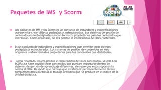 Paquetes de IMS y Scorm
 Los paquetes de IMS y los Scorm es un conjunto de estándares y especificaciones
que permite crea...