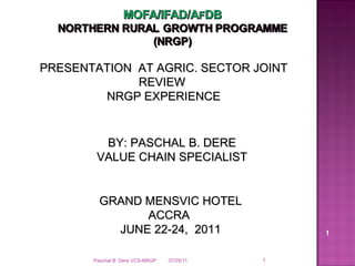 07/25/11 PRESENTATION  AT AGRIC. SECTOR JOINT REVIEW  NRGP EXPERIENCE GRAND MENSVIC HOTEL ACCRA  JUNE 22-24,  2011 BY: PASCHAL B. DERE VALUE CHAIN SPECIALIST Paschal B. Dere VCS-NRGP 