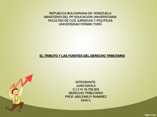 REPUBLICA BOLIVARIANA DE VENEZUELA
MINISTERIO DEL PP EDUCACION UNIVERSITARIA
FACULTAD DE CCS JURIDICAS Y POLITICAS
UNIVERSIDAD FERMIN TORO
EL TRIBUTO Y LAS FUENTES DEL DERECHO TRIBUTARIO
INTEGRANTE:
JUAN DAVILA
C.I.V N 16.726.902
DERECHO TRIBUTARIO
PROF. ABG.EMILIY RAMIREZ
SAIA C
 