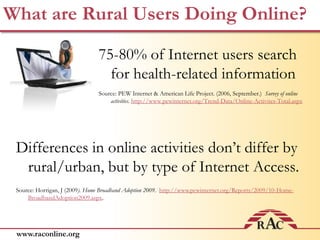 What are Rural Users Doing Online?75-80% of Internet users search for health-related informationSource: PEW Internet & American Life Project. (2006, September.)  Survey of online activities.http://www.pewinternet.org/Trend-Data/Online-Activites-Total.aspxDifferences in online activities don’t differ by rural/urban, but by type of Internet Access.Source: Horrigan, J (2009). Home Broadband Adoption 2009. http://www.pewinternet.org/Reports/2009/10-Home-BroadbandAdoption2009.aspx.