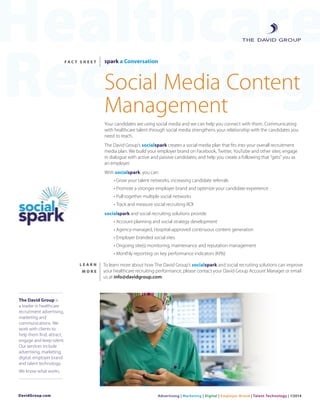 Healthcare
Recruiting
DavidGroup.com
F A C T S H E E T spark a Conversation
Social Media Content
Management
Your candidates are using social media and we can help you connect with them. Communicating
with healthcare talent through social media strengthens your relationship with the candidates you
need to reach.
The David Group’s socialspark creates a social media plan that fits into your overall recruitment
media plan. We build your employer brand on Facebook, Twitter, YouTube and other sites; engage
in dialogue with active and passive candidates; and help you create a following that “gets” you as
an employer.
With socialspark, you can:
• Grow your talent networks, increasing candidate referrals
• Promote a stronger employer brand and optimize your candidate experience
• Pull together multiple social networks
• Track and measure social recruiting ROI
socialspark and social recruiting solutions provide:
• Account planning and social strategy development
• Agency-managed, Hospital-approved continuous content generation
• Employer branded social sites
• Ongoing site(s) monitoring, maintenance and reputation management
• Monthly reporting on key performance indicators (KPIs)
L E A R N
M O R E
To learn more about how The David Group’s socialspark and social recruiting solutions can improve
your healthcare recruiting performance, please contact your David Group Account Manager or email
us at info@davidgroup.com.
The David Group is
a leader in healthcare
recruitment advertising,
marketing and
communications. We
work with clients to
help them find, attract,
engage and keep talent.
Our services include
advertising, marketing,
digital, employer brand
and talent technology.
We know what works.
Advertising | Marketing | Digital | Employer Brand | Talent Technology | ©2014
 