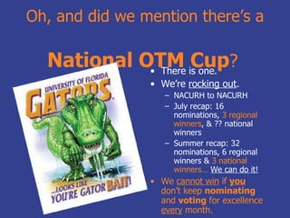 Oh, and did we mention there’s a   National OTM Cup ?   There is one. We’re  rocking out . NACURH to NACURH July recap: 16 nominations,  3 regional winners , & ?? national winners Summer recap: 32 nominations, 6 regional winners &  3 national winners…   We can do it! We  cannot win  if  you  don’t keep  nominating  and  voting  for excellence  every  month.   