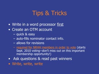 Tips & Tricks Write in a word processor  first Create an OTM account quick & easy auto-fills nominator contact info. allows for revisions required for NRHH members in order to vote   (starts Sept. 2010 voting--don’t miss out on this important membership opportunity!) Ask questions & read past winners Write, write, write 