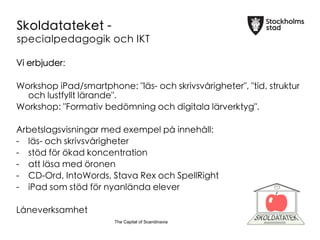 The Capital of ScandinaviaThe Capital of Scandinavia
Skoldatateket -
specialpedagogik och IKT
Vi erbjuder:

Workshop iPad/smartphone: "l?s- och skrivsv?righeter", "tid, struktur
och lustfyllt l?rande".
Workshop: "Formativ bed?mning och digitala l?rverktyg".

Arbetslagsvisningar med exempel p? inneh?ll:
-
 l?s- och skrivsv?righeter
- 
 st?d f?r ?kad koncentration
- 
 att l?sa med ?ronen
- 
 CD-Ord, IntoWords, Stava Rex och SpellRight
- 
 iPad som st?d f?r nyanl?nda elever

L?neverksamhet
 
