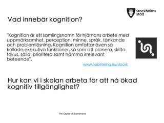 The Capital of ScandinaviaThe Capital of Scandinavia
Vad inneb?r kognition?
"Kognition ?r ett samlingsnamn f?r hj?rnans arbete med
uppm?rksamhet, perception, minne, spr?k, t?nkande
och probleml?sning. Kognition omfattar ?ven s?
kallade exekutiva funktioner, s? som att planera, skifta
fokus, s?lla, prioritera samt h?mma irrelevant
beteende".
www.habilitering.nu/stockk
Hur kan vi i skolan arbeta f?r att n? ?kad
kognitiv tillg?nglighet?
 