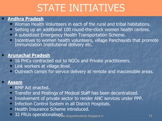 13
STATE INITIATIVES
• Andhra Pradesh
• Woman Health Volunteers in each of the rural and tribal habitations.
• Setting up an additional 100 round-the-clock women health centres.
• A subsidized Emergency Health Transportation Scheme.
• Incentives to women health volunteers, village Panchayats that promote
Immunization Institutional delivery etc.
• Arunachal Pradesh
• 16 PHCs contracted out to NGOs and Private practitioners.
• Link workers at village level.
• Outreach camps for service delivery at remote and inaccessible areas.
• Assam
• RMP Act enacted.
• Transfer and Postings of Medical Staff has been decentralized.
• Involvement of private sector to render ANC services under PPP.
• Infection Control System in all District Hospitals.
• Health Insurance Scheme introduced.
• 32 FRUs operationalised.www.drjayeshpatidar.blogspot.in
 