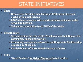 14
STATE INITIATIVES
• Bihar
• Data centre for daily monitoring of OPD output by each
participating institutions.
• 8000 villages covered with mobile medical units for under
served population.
• Telephone connection to all PHCs of the state.
• CHhattisgarh
• Strengthening the role of the Panchayat and building on the
community based link worker.
• Promoting emergency referral to public/private facility using
coupons by Mitanins.
• Establishment of State Health Resource Centre.
• Delhi
• “Basti Sevikas” for Urban Slums as linked worker.www.drjayeshpatidar.blogspot.in
 