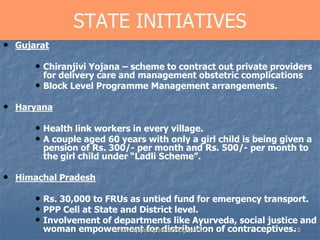 15
STATE INITIATIVES
• Gujarat
• Chiranjivi Yojana – scheme to contract out private providers
for delivery care and management obstetric complications
• Block Level Programme Management arrangements.
• Haryana
• Health link workers in every village.
• A couple aged 60 years with only a girl child is being given a
pension of Rs. 300/- per month and Rs. 500/- per month to
the girl child under “Ladli Scheme”.
• Himachal Pradesh
• Rs. 30,000 to FRUs as untied fund for emergency transport.
• PPP Cell at State and District level.
• Involvement of departments like Ayurveda, social justice and
woman empowerment for distribution of contraceptives.www.drjayeshpatidar.blogspot.in
 