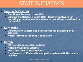 16
STATE INITIATIVES
• Jammu & Kashmir
• Granting autonomy to hospitals
• Utilizing the Rehbat-I-Sehat (RIS) teacher’s network for
providing access to health services to tiny villages scattered in
the district.
• Karnataka
• Incentives to Doctors and Staff Nurses for providing 24x7
services.
• Health insurance for SC/ST population
• Kerela
• RCH services at medical colleges
• Maternity Security Scheme
• Tribal and Coastal Health Plans.
• Involvement of ISM and homeopathy system with the health
facilities.
www.drjayeshpatidar.blogspot.in
 