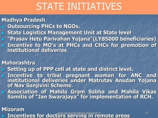 17
STATE INITIATIVES
Madhya Pradesh
 Outsourcing PHCs to NGOs.
 State Logistics Management Unit at State level
 “Prasav Hetu Parivahan Yojana”(LY85000 beneficiaries)
 Incentive to MO’s at PHCs and CHCs for promotion of
institutional deliveries
Maharashtra
 Setting up of PPP cell at state and district level.
 Incentive to tribal pregnant woman for ANC and
institutional deliveries under Matrutav Anudan Yojana
of Nav Sanjivini Scheme.
 Association of Mahila Gram Sabha and Mahila Vikas
Samitis of “Jan Swarajaya” for implementation of RCH.
Mizoram
 Incentives for doctors serving in remote areas
www.drjayeshpatidar.blogspot.in
 