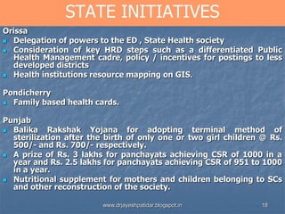 18
STATE INITIATIVES
Orissa
 Delegation of powers to the ED , State Health society
 Consideration of key HRD steps such as a differentiated Public
Health Management cadre, policy / incentives for postings to less
developed districts
 Health institutions resource mapping on GIS.
Pondicherry
 Family based health cards.
Punjab
 Balika Rakshak Yojana for adopting terminal method of
sterilization after the birth of only one or two girl children @ Rs.
500/- and Rs. 700/- respectively.
 A prize of Rs. 3 lakhs for panchayats achieving CSR of 1000 in a
year and Rs. 2.5 lakhs for panchayats achieving CSR of 951 to 1000
in a year.
 Nutritional supplement for mothers and children belonging to SCs
and other reconstruction of the society.
www.drjayeshpatidar.blogspot.in
 