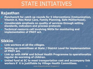19
STATE INITIATIVES
Rajasthan
 Panchamrit for catch up rounds for 5 interventions (Immunization,
Vitamin A, Neo Natal Care, Family Planning, Safe Motherhood).
 Considerable emphasis on quality of services through setting
standards, indicators and process protocols
 Technical resource cell involving NGOs for monitoring and
implementation of PNDT act.
Sikkim
 Link workers at all the villages.
 Setting up committees at State / District Level for implementation
of PNDT act.
 Link up with AWW and School Health Programme to operationalize
regular de-worming of children.
 Untied fund at SC to meet transportation cost and accompany link
workers if it is justifiable by Village Health Committees.
www.drjayeshpatidar.blogspot.in
 