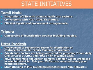 20
STATE INITIATIVES
Tamil Nadu
 Integration of ISM with primary health care systems
 Convergence with HIV/ AIDS/TB at PHCs.
 Efficient logistic and procurement arrangements.
Tripura
 Outsourcing of investigation services including imaging.
Uttar Pradesh
 Involvement of cooperative sector for distribution of
contraceptives under Family Planning programme.
 Private lady doctors are being contracted for providing 2 hour daily
OPD services at CHCs and PHCs on fix incentive basis.
 Yuva Mangal Mela and Adarsh Dampati Samman will be organised
in selected districts. This year 25 Districts selected having poor
health indicators.
 Strengthening of MIS by linking District through NIC Networkwww.drjayeshpatidar.blogspot.in
 