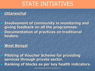 21
STATE INITIATIVES
 Uttaranchal
 Involvement of community in monitoring and
giving feedback on all the programmes.
 Documentation of practices on traditional
healers.
 West Bengal
 Piloting of Voucher Scheme for providing
services through private sector.
 Ranking of blocks as per key health indicators.
www.drjayeshpatidar.blogspot.in
 