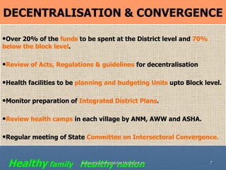 7
DECENTRALISATION & CONVERGENCE
•Over 20% of the funds to be spent at the District level and 70%
below the block level.
•Review of Acts, Regulations & guidelines for decentralisation
•Health facilities to be planning and budgeting Units upto Block level.
•Monitor preparation of Integrated District Plans.
•Review health camps in each village by ANM, AWW and ASHA.
•Regular meeting of State Committee on Intersectoral Convergence.
Healthy family Healthy nationwww.drjayeshpatidar.blogspot.in
 