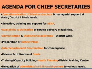 8
•Operationalisation of Mission structure & managerial support at
state /District / Block levels.
•Selection, training and support for ASHA.
•Availability & Utilisation of service delivery at facilities.
•Immunisation & Institutional deliveries – District wise.
•Preparation of District Plans
•Interdepartmental Coordination for convergence
•Release & Utilisation of funds.
•Training/Capacity Building-Health Planning-District training Centre
•Delegation of administrative & financial powers to various levels.
AGENDA FOR CHIEF SECRETARIES
www.drjayeshpatidar.blogspot.in
 
