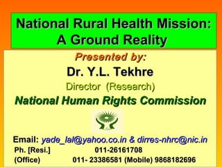 104/22/1504/22/15 11
National Rural Health Mission:National Rural Health Mission:
A Ground RealityA Ground Reality
Presented by:Presented by:
Dr. Y.L. TekhreDr. Y.L. Tekhre
Director (Research)Director (Research)
National Human Rights CommissionNational Human Rights Commission
Email:Email: yade_lal@yahoo.co.in & dirres-nhrc@nic.inyade_lal@yahoo.co.in & dirres-nhrc@nic.in
Ph. [Resi.]Ph. [Resi.] 011-26161708011-26161708
(Office)(Office) 011- 23386581 (Mobile) 9868182696011- 23386581 (Mobile) 9868182696
 