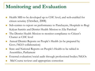 Monitoring and Evaluation
 Health MIS to be developed up to CHC level, and web-enabled for
citizen scrutiny (October, 2008)
 Sub-centres to report on performance to Panchayats, Hospitals to Rogi
Kalyan Samitis and District Health Mission to Zila Parishad
 The District Health Mission to monitor compliance to Citizen’s
Charter at CHC level
 Annual District Reports on People’s Health (to be prepared by
Govt./NGO collaboration)
 State and National Reports on People’s Health to be tabled in
Assemblies, Parliament
 External evaluation/social audit through professional bodies/NGOs
 Mid Course reviews and appropriate correction
 