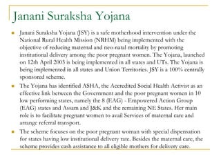 Janani Suraksha Yojana
 Janani Suraksha Yojana (JSY) is a safe motherhood intervention under the
National Rural Health Mission (NRHM) being implemented with the
objective of reducing maternal and neo-natal mortality by promoting
institutional delivery among the poor pregnant women. The Yojana, launched
on 12th April 2005 is being implemented in all states and UTs. The Yojana is
being implemented in all states and Union Territories. JSY is a 100% centrally
sponsored scheme.
 The Yojana has identified ASHA, the Accredited Social Health Activist as an
effective link between the Government and the poor pregnant women in 10
low performing states, namely the 8 (EAG) - Empowered Action Group
(EAG) states and Assam and J&K and the remaining NE States. Her main
role is to facilitate pregnant women to avail Services of maternal care and
arrange referral transport.
 The scheme focuses on the poor pregnant woman with special dispensation
for states having low institutional delivery rate. Besides the maternal care, the
scheme provides cash assistance to all eligible mothers for delivery care.
 