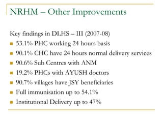 NRHM – Other Improvements
Key findings in DLHS – III (2007-08)
 53.1% PHC working 24 hours basis
 90.1% CHC have 24 hours normal delivery services
 90.6% Sub Centres with ANM
 19.2% PHCs with AYUSH doctors
 90.7% villages have JSY beneficiaries
 Full immunisation up to 54.1%
 Institutional Delivery up to 47%
 