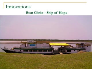 Innovations
Boat Clinic – Ship of Hope
•Launched on 11th November ’07
•Operational in 27 districts
•Equiped with Microscope,
SemiAuto Analyser, Generator,
•Medical Officers, Nurses,
Technicians,
 