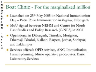 Boat Clinic - For the marginalized million
 Launched on 25th May 2005 on National Immunisation
Day – Pulse Polio Immunisation in Bogibeel, Dibrugarh
 MoU signed between NRHM and Centre for North
East Studies and Policy Research (C-NES) in 2008
 Operational in Dibrugarh, Tinsukia, Morigaon,
Dhemaji, Dhubri, Nalbari, Barpeta, Jorhat, Sonitpur,
and Lakhimpur
 Services offered: OPD services, ANC, Immunisation,
Family planning, Minor operative procedures, Basic
Laboratory Services
I
N
N
O
V
A
T
I
O
N
–
A
s
s
a
m
 