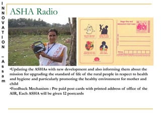 ASHA Radio
•Updating the ASHAs with new development and also informing them about the
mission for upgrading the standard of life of the rural people in respect to health
and hygiene and particularly promoting the healthy environment for mother and
child
•Feedback Mechanism : Pre paid post cards with printed address of office of the
AIR, Each ASHA will be given 12 postcards
I
N
N
O
V
A
T
I
O
N
–
A
s
s
a
m
 