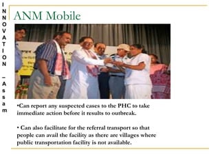 ANM Mobile
•Can report any suspected cases to the PHC to take
immediate action before it results to outbreak.
• Can also facilitate for the referral transport so that
people can avail the facility as there are villages where
public transportation facility is not available.
I
N
N
O
V
A
T
I
O
N
–
A
s
s
a
m
 