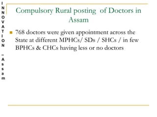 Compulsory Rural posting of Doctors in
Assam
 768 doctors were given appointment across the
State at different MPHCs/ SDs / SHCs / in few
BPHCs & CHCs having less or no doctors
I
N
N
O
V
A
T
I
O
N
–
A
s
s
a
m
 