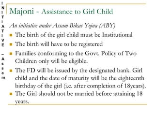 Majoni - Assistance to Girl Child
An initiative under Assam Bikas Yojna (ABY)
 The birth of the girl child must be Institutional
 The birth will have to be registered
 Families conforming to the Govt. Policy of Two
Children only will be eligible.
 The FD will be issued by the designated bank. Girl
child and the date of maturity will be the eighteenth
birthday of the girl (i.e. after completion of 18years).
 The Girl should not be married before attaining 18
years.
I
N
I
T
I
A
T
I
V
E
–
A
s
s
a
m
 