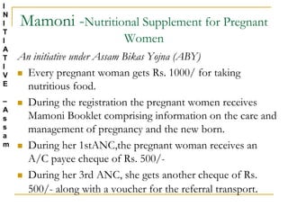 Mamoni -Nutritional Supplement for Pregnant
Women
An initiative under Assam Bikas Yojna (ABY)
 Every pregnant woman gets Rs. 1000/ for taking
nutritious food.
 During the registration the pregnant women receives
Mamoni Booklet comprising information on the care and
management of pregnancy and the new born.
 During her 1stANC,the pregnant woman receives an
A/C payee cheque of Rs. 500/-
 During her 3rd ANC, she gets another cheque of Rs.
500/- along with a voucher for the referral transport.
I
N
I
T
I
A
T
I
V
E
–
A
s
s
a
m
 