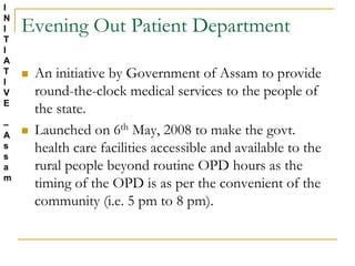 Evening Out Patient Department
 An initiative by Government of Assam to provide
round-the-clock medical services to the people of
the state.
 Launched on 6th May, 2008 to make the govt.
health care facilities accessible and available to the
rural people beyond routine OPD hours as the
timing of the OPD is as per the convenient of the
community (i.e. 5 pm to 8 pm).
I
N
I
T
I
A
T
I
V
E
–
A
s
s
a
m
 