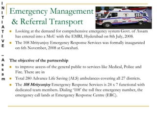 Emergency Management
& Referral Transport
 Looking at the demand for comprehensive emergency system Govt. of Assam
has entered into a MoU with the EMRI, Hyderabad on 8th July, 2008.
 The 108 Mrityunjoy Emergency Response Services was formally inaugurated
on 6th November, 2008 at Guwahati.
The objective of the partnership
 to improve access of the general public to services like Medical, Police and
Fire. There are in
 Total 280 Advance Life Saving (ALS) ambulances covering all 27 districts.
 The 108 Mrityunjoy Emergency Response Services is 24 x 7 functional with
dedicated team members. Dialing ‘108’ the toll free emergency number, the
emergency call lands at Emergency Response Centre (ERC).
I
N
I
T
I
A
T
I
V
E
–
A
s
s
a
m
 