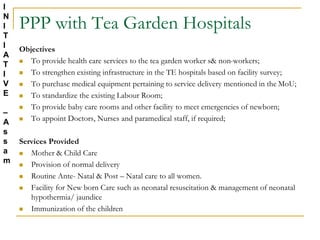 PPP with Tea Garden Hospitals
Objectives
 To provide health care services to the tea garden worker s& non-workers;
 To strengthen existing infrastructure in the TE hospitals based on facility survey;
 To purchase medical equipment pertaining to service delivery mentioned in the MoU;
 To standardize the existing Labour Room;
 To provide baby care rooms and other facility to meet emergencies of newborn;
 To appoint Doctors, Nurses and paramedical staff, if required;
Services Provided
 Mother & Child Care
 Provision of normal delivery
 Routine Ante- Natal & Post – Natal care to all women.
 Facility for New born Care such as neonatal resuscitation & management of neonatal
hypothermia/ jaundice
 Immunization of the children
I
N
I
T
I
A
T
I
V
E
–
A
s
s
a
m
 