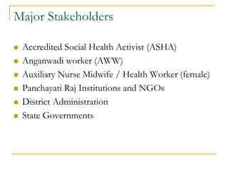Major Stakeholders
 Accredited Social Health Activist (ASHA)
 Anganwadi worker (AWW)
 Auxiliary Nurse Midwife / Health Worker (female)
 Panchayati Raj Institutions and NGOs
 District Administration
 State Governments
 