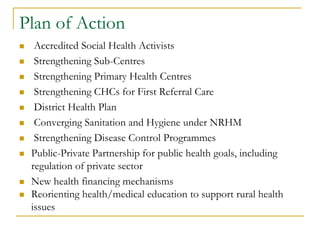 Plan of Action
 Accredited Social Health Activists
 Strengthening Sub-Centres
 Strengthening Primary Health Centres
 Strengthening CHCs for First Referral Care
 District Health Plan
 Converging Sanitation and Hygiene under NRHM
 Strengthening Disease Control Programmes
 Public-Private Partnership for public health goals, including
regulation of private sector
 New health financing mechanisms
 Reorienting health/medical education to support rural health
issues
 