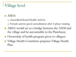 Village level
 ASHA
 Accredited Social Health Activist
 Female activist given accreditation after 4 phase training
 ASHA would act as a bridge between the ANM and
the village and be accountable to the Panchayat.
 Ownership of health program given to villagers
 Village Health Committee prepares Village Health
Plan
 
