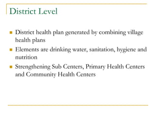 District Level
 District health plan generated by combining village
health plans
 Elements are drinking water, sanitation, hygiene and
nutrition
 Strengthening Sub Centers, Primary Health Centers
and Community Health Centers
 