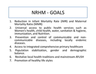 NRHM - GOALS
1. Reduction in Infant Mortality Rate (IMR) and Maternal
Mortality Ratio (MMR)
2. Universal access to public health services such as
Women’s health, child health, water, sanitation & hygiene,
immunization, and Nutrition.
3. Prevention and control of communicable and non-
communicable diseases, including locally endemic
diseases.
4. Access to integrated comprehensive primary healthcare
5. Population stabilization, gender and demographic
balance.
6. Revitalize local health traditions and mainstream AYUSH
7. Promotion of healthy life styles
 